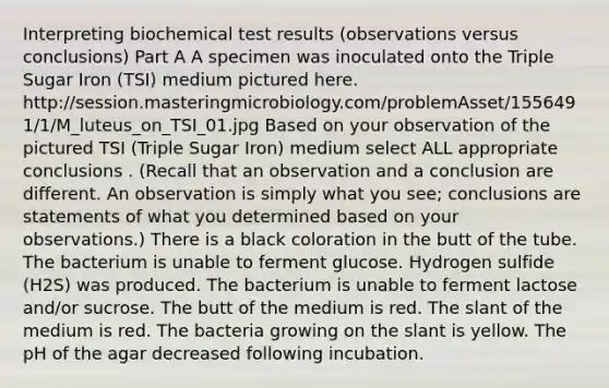 Interpreting biochemical test results (observations versus conclusions) Part A A specimen was inoculated onto the Triple Sugar Iron (TSI) medium pictured here. http://session.masteringmicrobiology.com/problemAsset/1556491/1/M_luteus_on_TSI_01.jpg Based on your observation of the pictured TSI (Triple Sugar Iron) medium select ALL appropriate conclusions . (Recall that an observation and a conclusion are different. An observation is simply what you see; conclusions are statements of what you determined based on your observations.) There is a black coloration in the butt of the tube. The bacterium is unable to ferment glucose. Hydrogen sulfide (H2S) was produced. The bacterium is unable to ferment lactose and/or sucrose. The butt of the medium is red. The slant of the medium is red. The bacteria growing on the slant is yellow. The pH of the agar decreased following incubation.