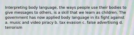 Interpreting body language, the ways people use their bodies to give messages to others, is a skill that we learn as children. The government has now applied body language in its fight against a. music and video piracy b. tax evasion c. false advertising d. terrorism