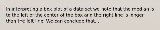 In interpreting a box plot of a data set we note that the median is to the left of the center of the box and the right line is longer than the left line. We can conclude that...