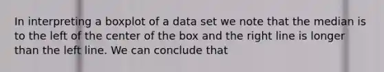 In interpreting a boxplot of a data set we note that the median is to the left of the center of the box and the right line is longer than the left line. We can conclude that