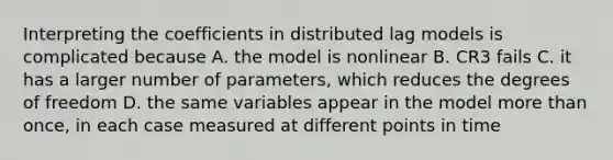 Interpreting the coefficients in distributed lag models is complicated because A. the model is nonlinear B. CR3 fails C. it has a larger number of parameters, which reduces the degrees of freedom D. the same variables appear in the model <a href='https://www.questionai.com/knowledge/keWHlEPx42-more-than' class='anchor-knowledge'>more than</a> once, in each case measured at different points in time