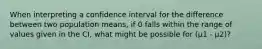 When interpreting a confidence interval for the difference between two population means, if 0 falls within the range of values given in the CI, what might be possible for (μ1 - μ2)?