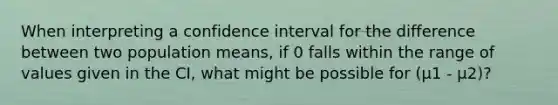 When interpreting a confidence interval for the difference between two population means, if 0 falls within the range of values given in the CI, what might be possible for (μ1 - μ2)?