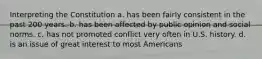 Interpreting the Constitution a. has been fairly consistent in the past 200 years. b. has been affected by public opinion and social norms. c. has not promoted conflict very often in U.S. history. d. is an issue of great interest to most Americans