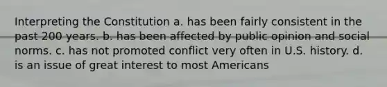 Interpreting the Constitution a. has been fairly consistent in the past 200 years. b. has been affected by public opinion and social norms. c. has not promoted conflict very often in U.S. history. d. is an issue of great interest to most Americans