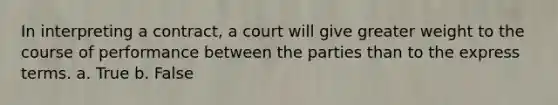 In interpreting a contract, a court will give greater weight to the course of performance between the parties than to the express terms. a. True b. False