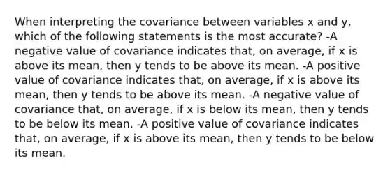 When interpreting the covariance between variables x and y, which of the following statements is the most accurate? -A negative value of covariance indicates that, on average, if x is above its mean, then y tends to be above its mean. -A positive value of covariance indicates that, on average, if x is above its mean, then y tends to be above its mean. -A negative value of covariance that, on average, if x is below its mean, then y tends to be below its mean. -A positive value of covariance indicates that, on average, if x is above its mean, then y tends to be below its mean.