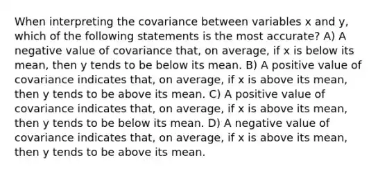 When interpreting the covariance between variables x and y, which of the following statements is the most accurate? A) A negative value of covariance that, on average, if x is below its mean, then y tends to be below its mean. B) A positive value of covariance indicates that, on average, if x is above its mean, then y tends to be above its mean. C) A positive value of covariance indicates that, on average, if x is above its mean, then y tends to be below its mean. D) A negative value of covariance indicates that, on average, if x is above its mean, then y tends to be above its mean.