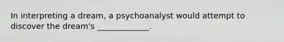 In interpreting a dream, a psychoanalyst would attempt to discover the dream's _____________.