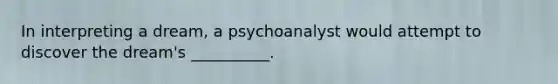In interpreting a dream, a psychoanalyst would attempt to discover the dream's __________.