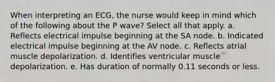 When interpreting an ECG, the nurse would keep in mind which of the following about the P wave? Select all that apply. a. Reflects electrical impulse beginning at the SA node. b. Indicated electrical impulse beginning at the AV node. c. Reflects atrial muscle depolarization. d. Identifies ventricular muscle depolarization. e. Has duration of normally 0.11 seconds or less.