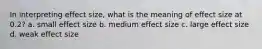 In interpreting effect size, what is the meaning of effect size at 0.2? a. small effect size b. medium effect size c. large effect size d. weak effect size