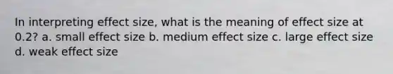 In interpreting effect size, what is the meaning of effect size at 0.2? a. small effect size b. medium effect size c. large effect size d. weak effect size