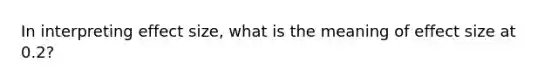 In interpreting effect size, what is the meaning of effect size at 0.2?