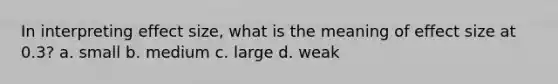 In interpreting effect size, what is the meaning of effect size at 0.3? a. small b. medium c. large d. weak