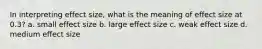 In interpreting effect size, what is the meaning of effect size at 0.3? a. small effect size b. large effect size c. weak effect size d. medium effect size