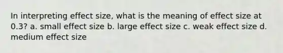 In interpreting effect size, what is the meaning of effect size at 0.3? a. small effect size b. large effect size c. weak effect size d. medium effect size