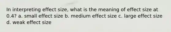 In interpreting effect size, what is the meaning of effect size at 0.4? a. small effect size b. medium effect size c. large effect size d. weak effect size