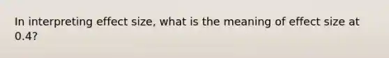 In interpreting effect size, what is the meaning of effect size at 0.4?