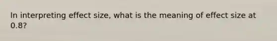 In interpreting effect size, what is the meaning of effect size at 0.8?