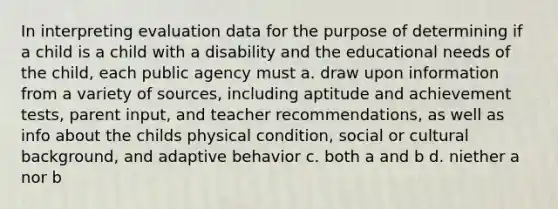 In interpreting evaluation data for the purpose of determining if a child is a child with a disability and the educational needs of the child, each public agency must a. draw upon information from a variety of sources, including aptitude and achievement tests, parent input, and teacher recommendations, as well as info about the childs physical condition, social or cultural background, and adaptive behavior c. both a and b d. niether a nor b