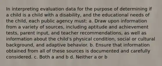 In interpreting evaluation data for the purpose of determining if a child is a child with a disability, and the educational needs of the child, each public agency must: a. Draw upon information from a variety of sources, including aptitude and achievement tests, parent input, and teacher recommendations, as well as information about the child's physical condition, social or cultural background, and adaptive behavior. b. Ensure that information obtained from all of these sources is documented and carefully considered. c. Both a and b d. Neither a or b