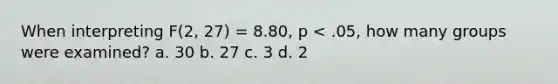 When interpreting F(2, 27) = 8.80, p < .05, how many groups were examined? a. 30 b. 27 c. 3 d. 2