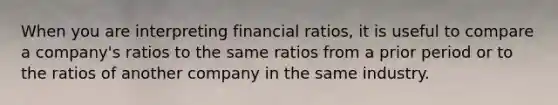 When you are interpreting financial ratios, it is useful to compare a company's ratios to the same ratios from a prior period or to the ratios of another company in the same industry.