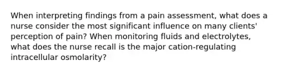 When interpreting findings from a pain assessment, what does a nurse consider the most significant influence on many clients' perception of pain? When monitoring fluids and electrolytes, what does the nurse recall is the major cation-regulating intracellular osmolarity?