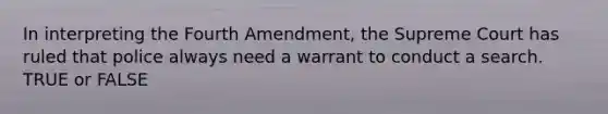 In interpreting the Fourth Amendment, the Supreme Court has ruled that police always need a warrant to conduct a search. TRUE or FALSE