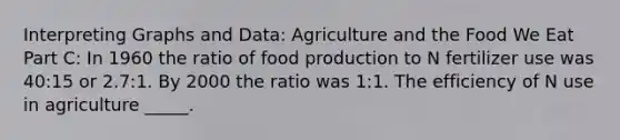 Interpreting Graphs and Data: Agriculture and the Food We Eat Part C: In 1960 the ratio of food production to N fertilizer use was 40:15 or 2.7:1. By 2000 the ratio was 1:1. The efficiency of N use in agriculture _____.