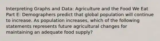 Interpreting Graphs and Data: Agriculture and the Food We Eat Part E: Demographers predict that global population will continue to increase. As population increases, which of the following statements represents future agricultural changes for maintaining an adequate food supply?