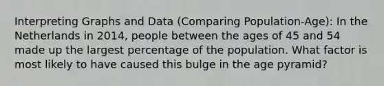 Interpreting Graphs and Data (Comparing Population-Age): In the Netherlands in 2014, people between the ages of 45 and 54 made up the largest percentage of the population. What factor is most likely to have caused this bulge in the age pyramid?