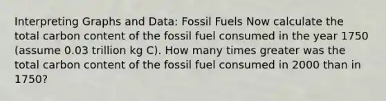 Interpreting Graphs and Data: Fossil Fuels Now calculate the total carbon content of the fossil fuel consumed in the year 1750 (assume 0.03 trillion kg C). How many times greater was the total carbon content of the fossil fuel consumed in 2000 than in 1750?