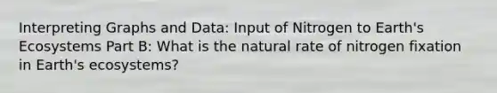 Interpreting Graphs and Data: Input of Nitrogen to Earth's Ecosystems Part B: What is the natural rate of nitrogen fixation in Earth's ecosystems?