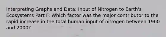 Interpreting Graphs and Data: Input of Nitrogen to Earth's Ecosystems Part F: Which factor was the major contributor to the rapid increase in the total human input of nitrogen between 1960 and 2000?