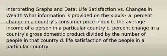 Interpreting Graphs and Data: Life Satisfaction vs. Changes in Wealth What information is provided on the x-axis? a. percent change in a country's consumer price index b. the average income of a person in a particular country c. percent change in a country's gross domestic product divided by the number of people in that country d. life satisfaction of the people in a particular country