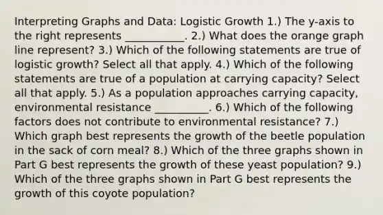 Interpreting Graphs and Data: Logistic Growth 1.) The y-axis to the right represents ___________. 2.) What does the orange graph line represent? 3.) Which of the following statements are true of logistic growth? Select all that apply. 4.) Which of the following statements are true of a population at carrying capacity? Select all that apply. 5.) As a population approaches carrying capacity, environmental resistance __________. 6.) Which of the following factors does not contribute to environmental resistance? 7.) Which graph best represents the growth of the beetle population in the sack of corn meal? 8.) Which of the three graphs shown in Part G best represents the growth of these yeast population? 9.) Which of the three graphs shown in Part G best represents the growth of this coyote population?