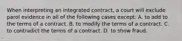 When interpreting an integrated contract, a court will exclude parol evidence in all of the following cases except: A. to add to the terms of a contract. B. to modify the terms of a contract. C. to contradict the terms of a contract. D. to show fraud.