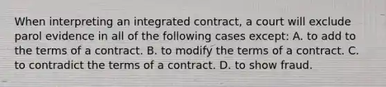 When interpreting an integrated contract, a court will exclude parol evidence in all of the following cases except: A. to add to the terms of a contract. B. to modify the terms of a contract. C. to contradict the terms of a contract. D. to show fraud.