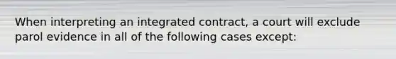 When interpreting an integrated contract, a court will exclude parol evidence in all of the following cases except: