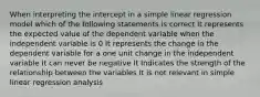 When interpreting the intercept in a simple linear regression model which of the following statements is correct It represents the expected value of the dependent variable when the independent variable is 0 It represents the change in the dependent variable for a one unit change in the independent variable It can never be negative It Indicates the strength of the relationship between the variables It is not relevant in simple linear regression analysis