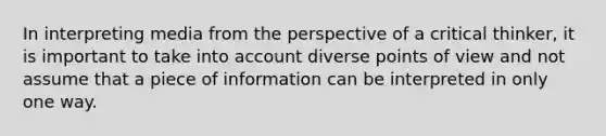 In interpreting media from the perspective of a critical thinker, it is important to take into account diverse points of view and not assume that a piece of information can be interpreted in only one way.