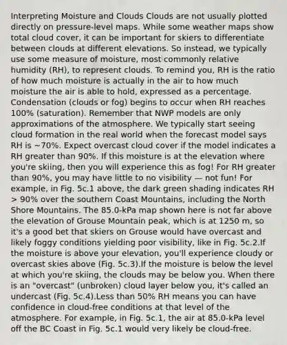Interpreting Moisture and Clouds Clouds are not usually plotted directly on pressure-level maps. While some weather maps show total cloud cover, it can be important for skiers to differentiate between clouds at different elevations. So instead, we typically use some measure of moisture, most commonly relative humidity (RH), to represent clouds. To remind you, RH is the ratio of how much moisture is actually in the air to how much moisture the air is able to hold, expressed as a percentage. Condensation (clouds or fog) begins to occur when RH reaches 100% (saturation). Remember that NWP models are only approximations of the atmosphere. We typically start seeing cloud formation in the real world when the forecast model says RH is ~70%. Expect overcast cloud cover if the model indicates a RH <a href='https://www.questionai.com/knowledge/ktgHnBD4o3-greater-than' class='anchor-knowledge'>greater than</a> 90%. If this moisture is at the elevation where you're skiing, then you will experience this as fog! For RH greater than 90%, you may have little to no visibility — not fun! For example, in Fig. 5c.1 above, the dark green shading indicates RH > 90% over the southern Coast Mountains, including the North Shore Mountains. The 85.0-kPa map shown here is not far above the elevation of Grouse Mountain peak, which is at 1250 m, so it's a good bet that skiers on Grouse would have overcast and likely foggy conditions yielding poor visibility, like in Fig. 5c.2.If the moisture is above your elevation, you'll experience cloudy or overcast skies above (Fig. 5c.3).If the moisture is below the level at which you're skiing, the clouds may be below you. When there is an "overcast" (unbroken) cloud layer below you, it's called an undercast (Fig. 5c.4).<a href='https://www.questionai.com/knowledge/k7BtlYpAMX-less-than' class='anchor-knowledge'>less than</a> 50% RH means you can have confidence in cloud-free conditions at that level of the atmosphere. For example, in Fig. 5c.1, the air at 85.0-kPa level off the BC Coast in Fig. 5c.1 would very likely be cloud-free.