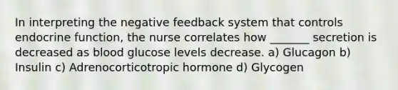 In interpreting the negative feedback system that controls endocrine function, the nurse correlates how _______ secretion is decreased as blood glucose levels decrease. a) Glucagon b) Insulin c) Adrenocorticotropic hormone d) Glycogen