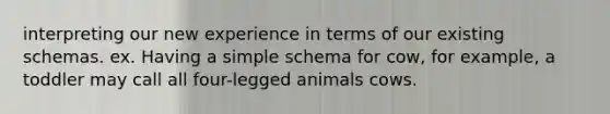 interpreting our new experience in terms of our existing schemas. ex. Having a simple schema for cow, for example, a toddler may call all four-legged animals cows.