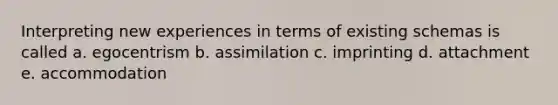 Interpreting new experiences in terms of existing schemas is called a. egocentrism b. assimilation c. imprinting d. attachment e. accommodation