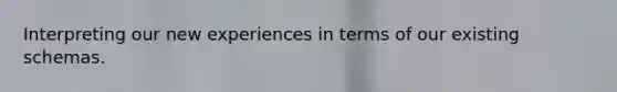 Interpreting our new experiences in terms of our existing schemas.