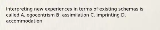 Interpreting new experiences in terms of existing schemas is called A. egocentrism B. assimilation C. imprinting D. accommodation