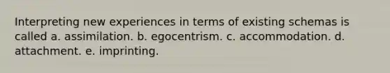 Interpreting new experiences in terms of existing schemas is called a. assimilation. b. egocentrism. c. accommodation. d. attachment. e. imprinting.